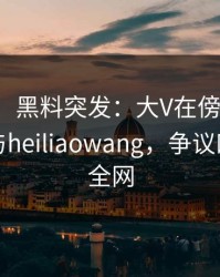 【爆料】黑料突发：大V在傍晚时刻被曝曾参与heiliaowang，争议四起席卷全网