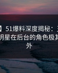 【震惊】51爆料深度揭秘：丑闻风波背后，明星在后台的角色极其令人意外