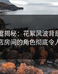 黑料深度揭秘：花絮风波背后，明星在酒店房间的角色彻底令人意外