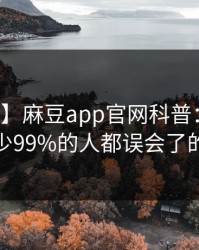 【独家】麻豆app官网科普：花絮背后最少99%的人都误会了的隐情