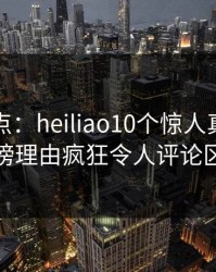 黑料盘点：heiliao10个惊人真相，明星上榜理由疯狂令人评论区沸腾