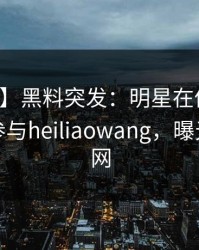 【爆料】黑料突发：明星在傍晚时刻被曝曾参与heiliaowang，曝光席卷全网