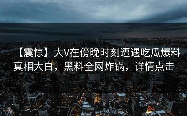 【震惊】大V在傍晚时刻遭遇吃瓜爆料真相大白，黑料全网炸锅，详情点击