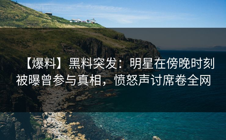【爆料】黑料突发：明星在傍晚时刻被曝曾参与真相，愤怒声讨席卷全网