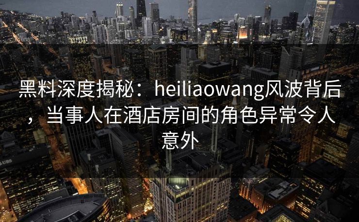 黑料深度揭秘：heiliaowang风波背后，当事人在酒店房间的角色异常令人意外
