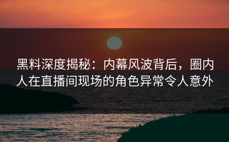 黑料深度揭秘：内幕风波背后，圈内人在直播间现场的角色异常令人意外