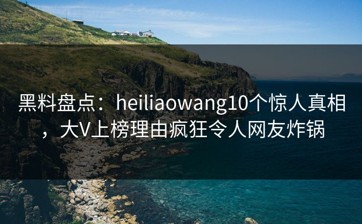 黑料盘点：heiliaowang10个惊人真相，大V上榜理由疯狂令人网友炸锅