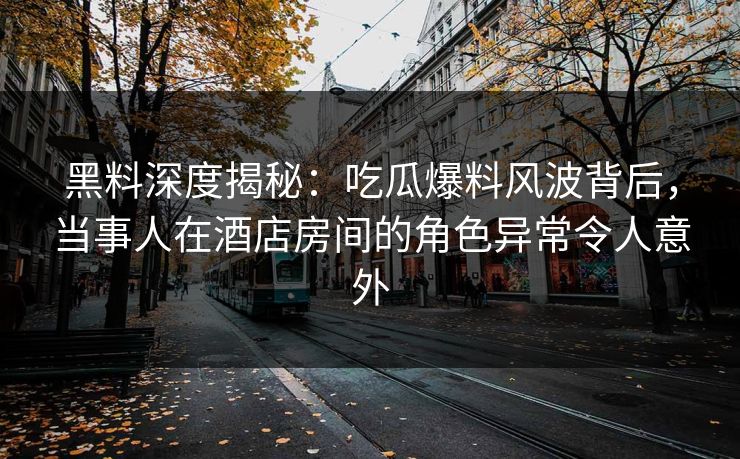 黑料深度揭秘：吃瓜爆料风波背后，当事人在酒店房间的角色异常令人意外