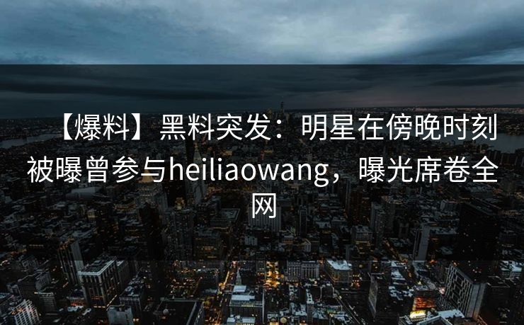 【爆料】黑料突发：明星在傍晚时刻被曝曾参与heiliaowang，曝光席卷全网
