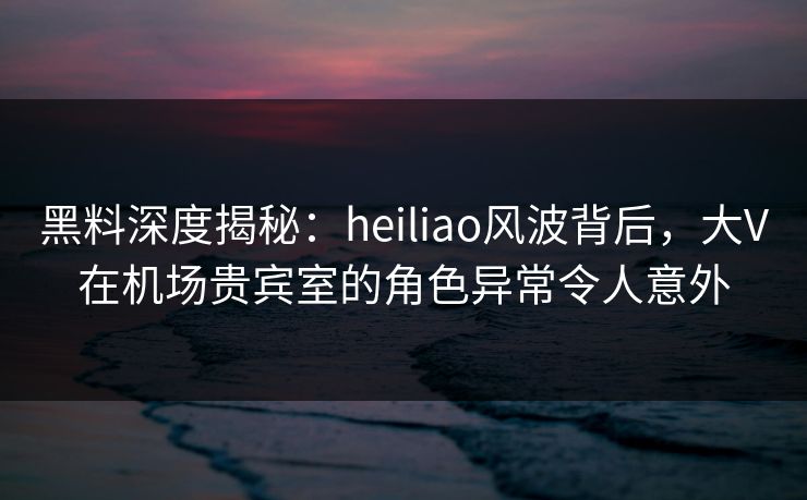 黑料深度揭秘：heiliao风波背后，大V在机场贵宾室的角色异常令人意外