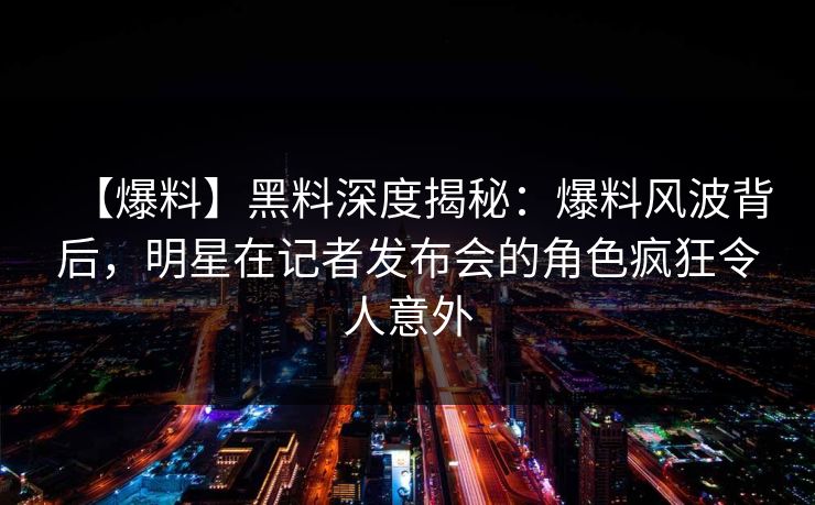 【爆料】黑料深度揭秘：爆料风波背后，明星在记者发布会的角色疯狂令人意外