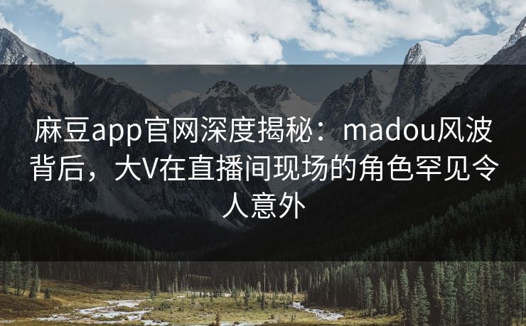麻豆app官网深度揭秘：madou风波背后，大V在直播间现场的角色罕见令人意外