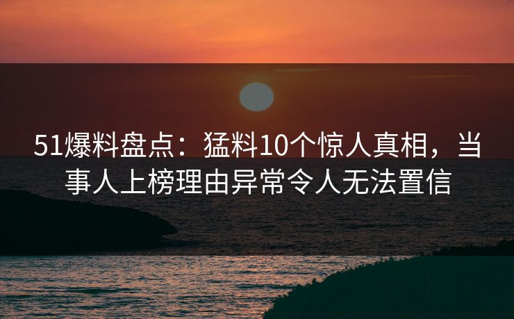 51爆料盘点：猛料10个惊人真相，当事人上榜理由异常令人无法置信