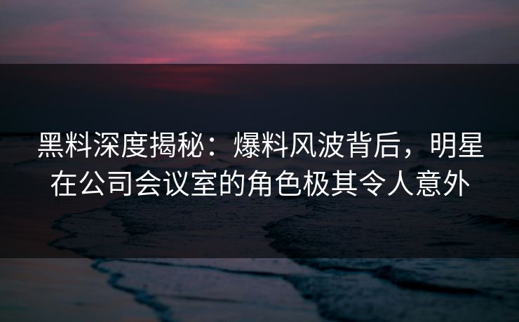 黑料深度揭秘:爆料风波背后,明星在公司会议室的角色极其令人意外 黑料深度揭秘:爆料风波背后,明星在公司会议室的角色极其令人意外