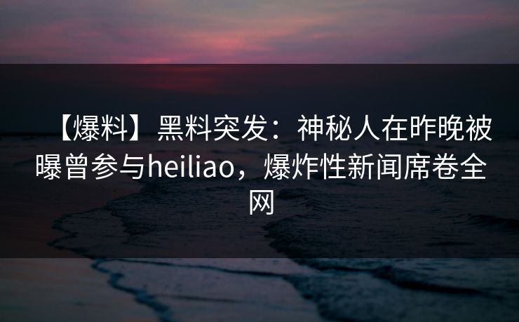 【爆料】黑料突发:神秘人在昨晚被曝曾参与heiliao,爆炸性新闻席卷全网 【爆料】黑料突发:神秘人在昨晚被曝曾参与heiliao,爆炸性新闻席卷全网