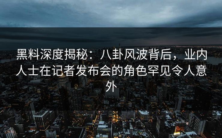 黑料深度揭秘：八卦风波背后，业内人士在记者发布会的角色罕见令人意外
