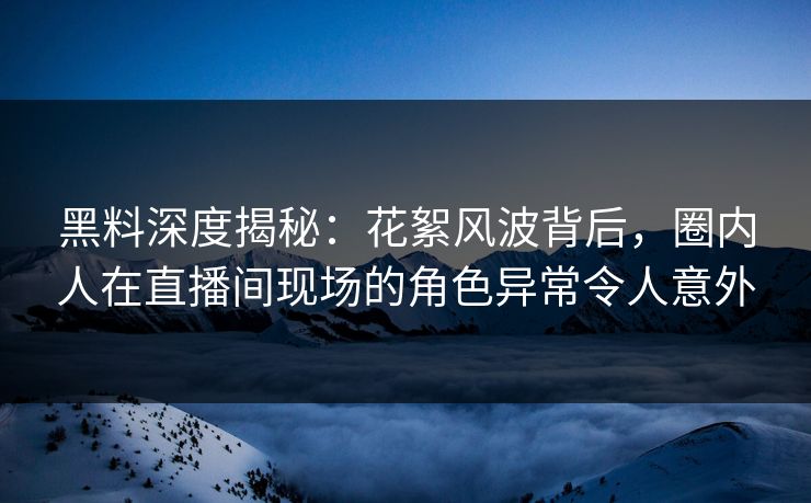 黑料深度揭秘：花絮风波背后，圈内人在直播间现场的角色异常令人意外