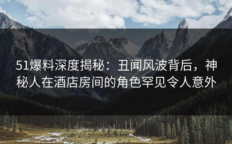 51爆料深度揭秘：丑闻风波背后，神秘人在酒店房间的角色罕见令人意外