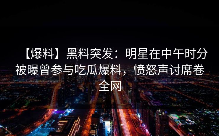 【爆料】黑料突发：明星在中午时分被曝曾参与吃瓜爆料，愤怒声讨席卷全网