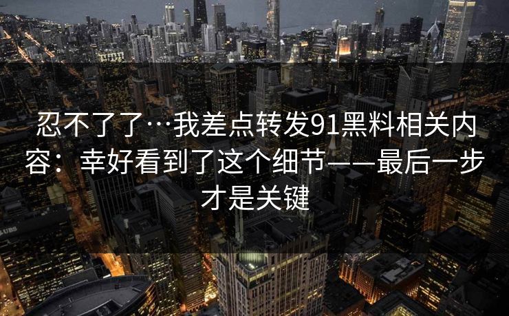 忍不了了…我差点转发91黑料相关内容:幸好看到了这个细节——最后一步才是关键 忍不了了…我差点转发91黑料相关内容:幸好看到了这个细节——最后一步才是关键